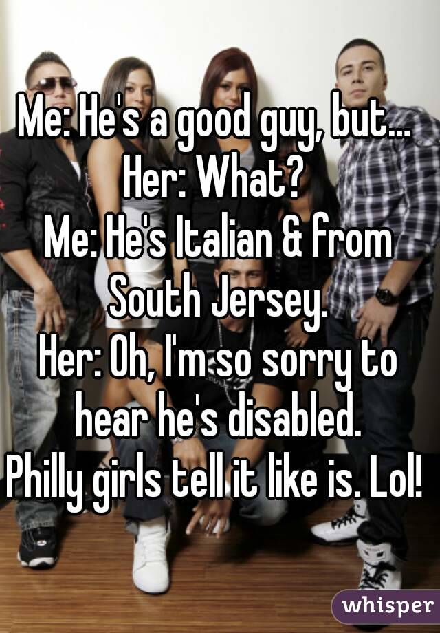 Me: He's a good guy, but… 
Her: What? 
Me: He's Italian & from South Jersey. 
Her: Oh, I'm so sorry to hear he's disabled. 
Philly girls tell it like is. Lol! 