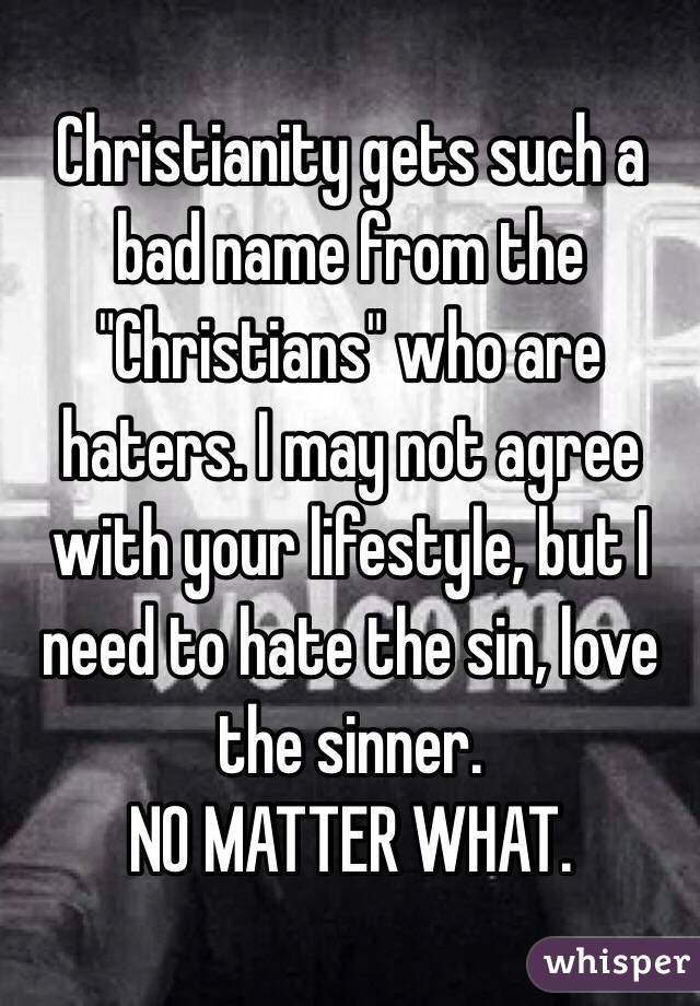 Christianity gets such a bad name from the "Christians" who are haters. I may not agree with your lifestyle, but I need to hate the sin, love the sinner. 
NO MATTER WHAT.