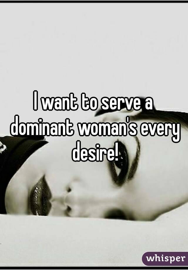 I want to serve a dominant woman's every desire!