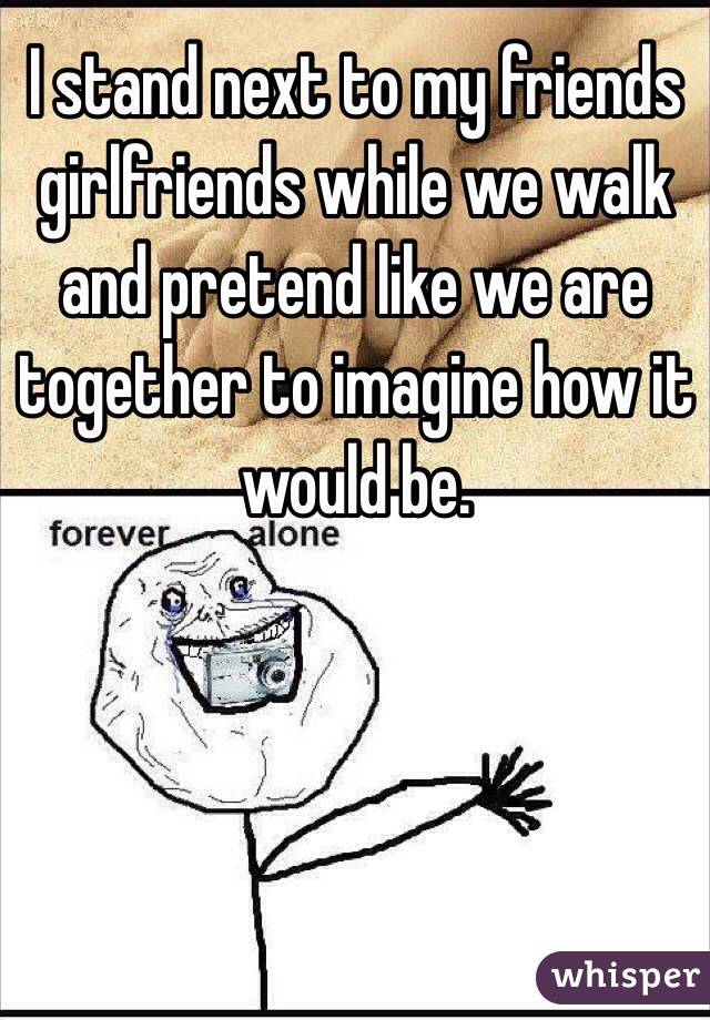 I stand next to my friends girlfriends while we walk and pretend like we are together to imagine how it would be.