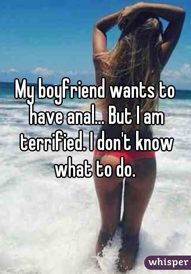 My boyfriend wants to have anal... But I am terrified. I don't know what to do. 