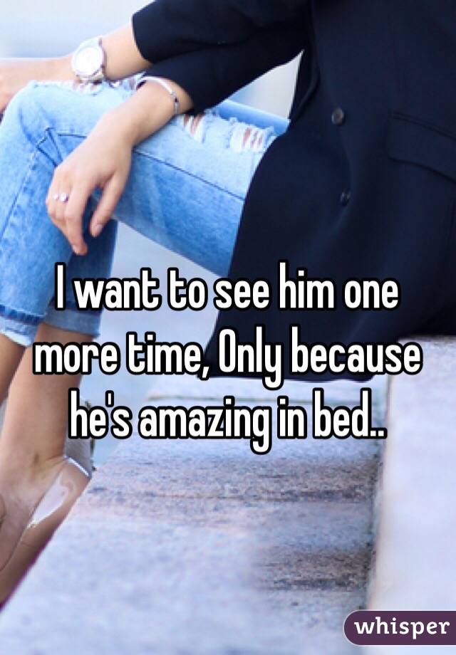 I want to see him one more time, Only because he's amazing in bed..