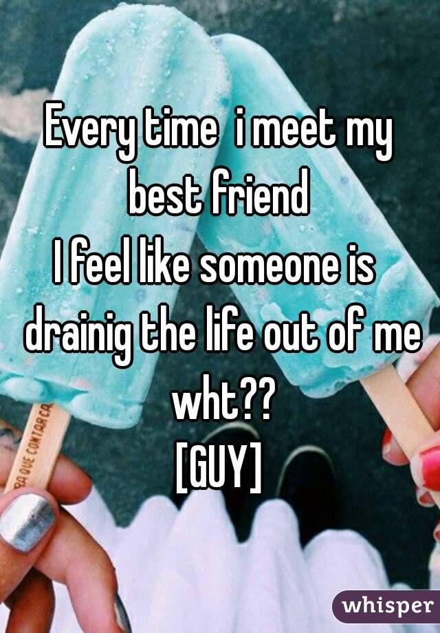 Every time  i meet my best friend 
I feel like someone is  drainig the life out of me wht??
[GUY]