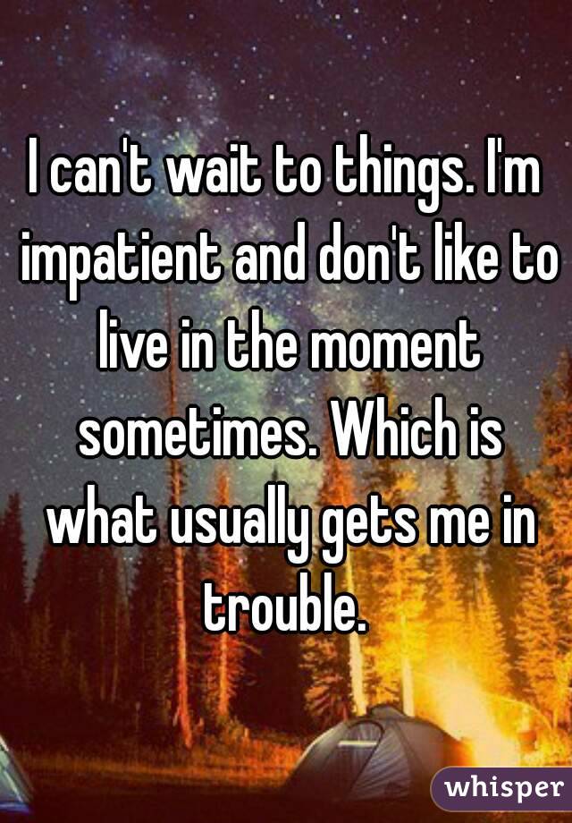 I can't wait to things. I'm impatient and don't like to live in the moment sometimes. Which is what usually gets me in trouble. 