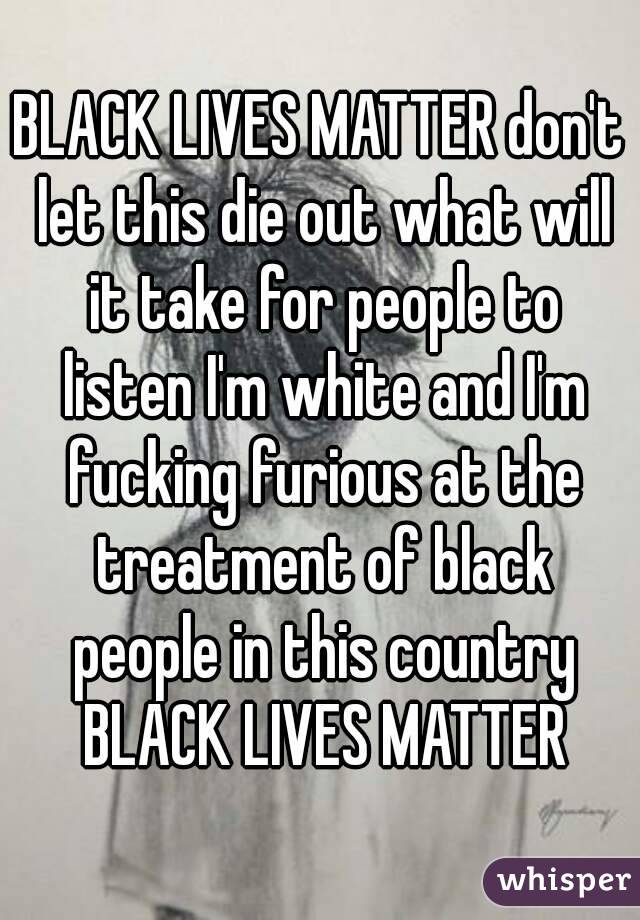 BLACK LIVES MATTER don't let this die out what will it take for people to listen I'm white and I'm fucking furious at the treatment of black people in this country BLACK LIVES MATTER