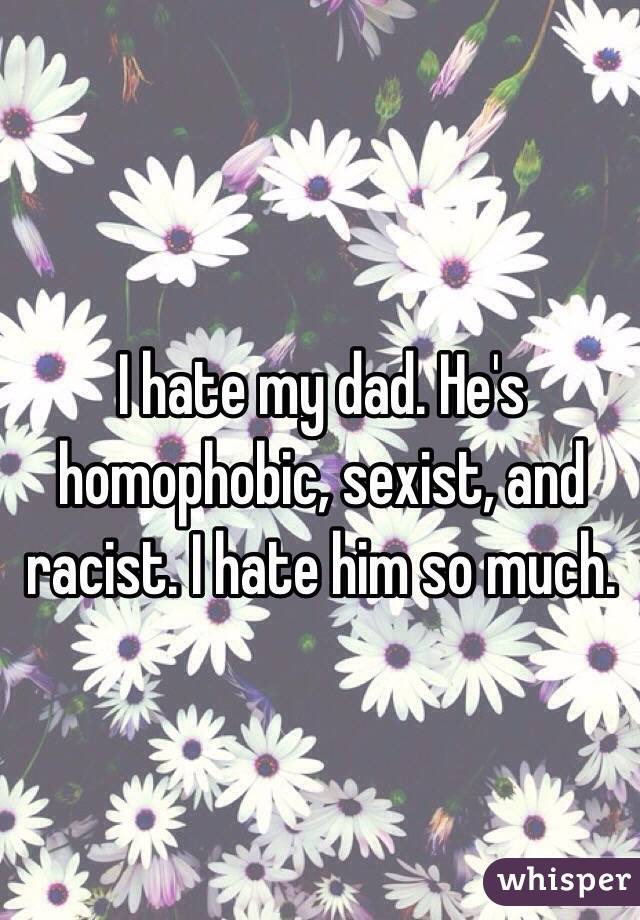 I hate my dad. He's homophobic, sexist, and racist. I hate him so much. 