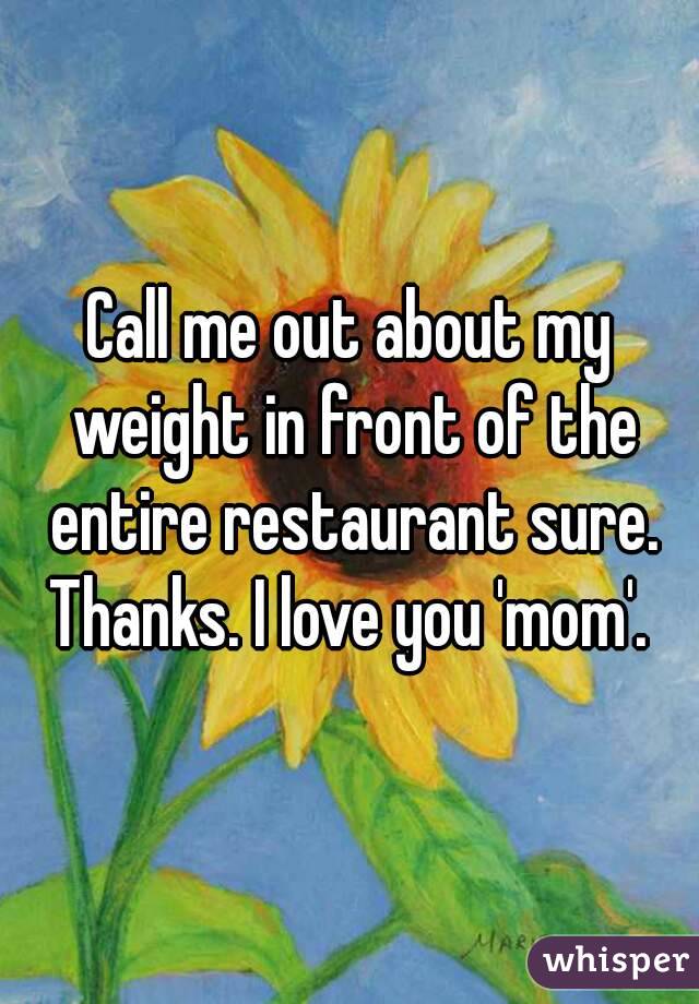 Call me out about my weight in front of the entire restaurant sure. Thanks. I love you 'mom'. 