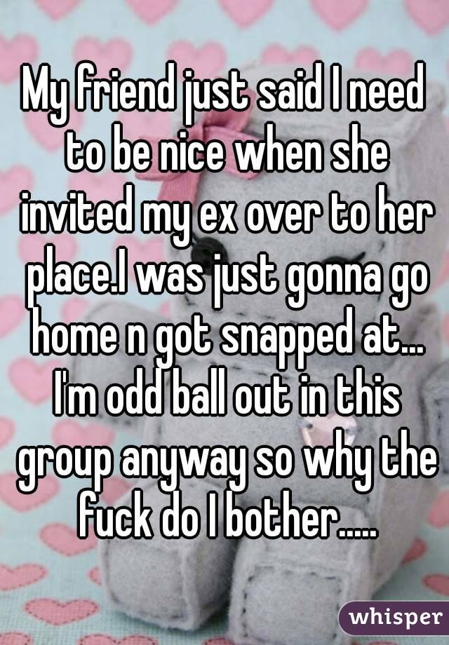 My friend just said I need to be nice when she invited my ex over to her place.I was just gonna go home n got snapped at... I'm odd ball out in this group anyway so why the fuck do I bother.....