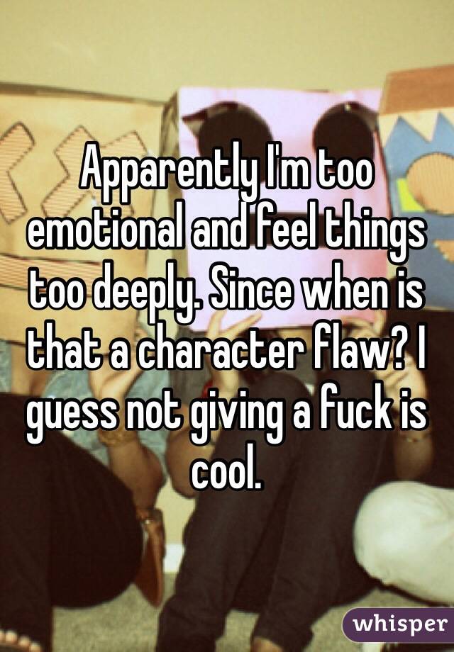 Apparently I'm too emotional and feel things too deeply. Since when is that a character flaw? I guess not giving a fuck is cool. 