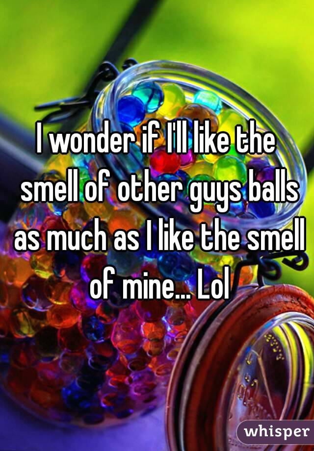 I wonder if I'll like the smell of other guys balls as much as I like the smell of mine... Lol