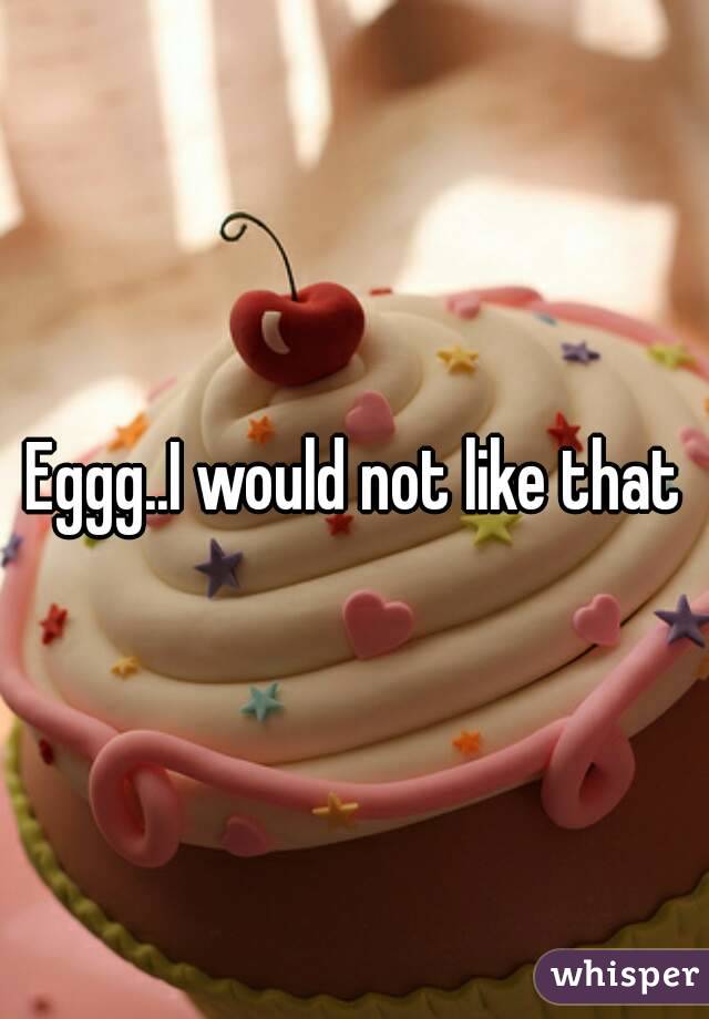 Eggg..I would not like that