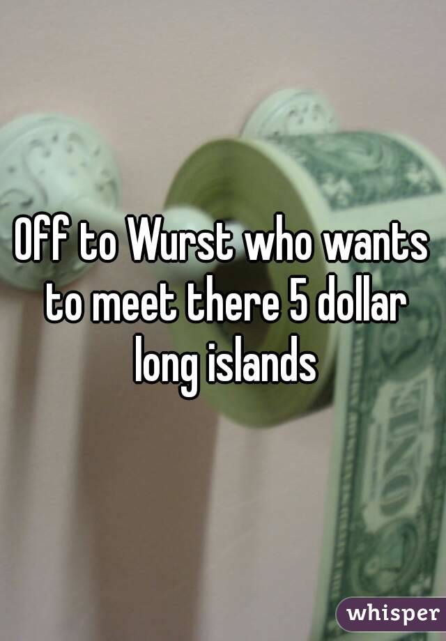 Off to Wurst who wants to meet there 5 dollar long islands
