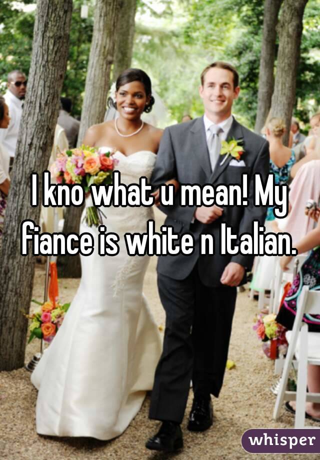 I kno what u mean! My fiance is white n Italian. 