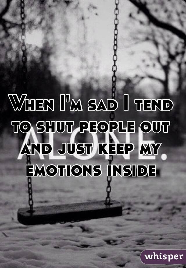 When I'm sad I tend to shut people out and just keep my emotions inside