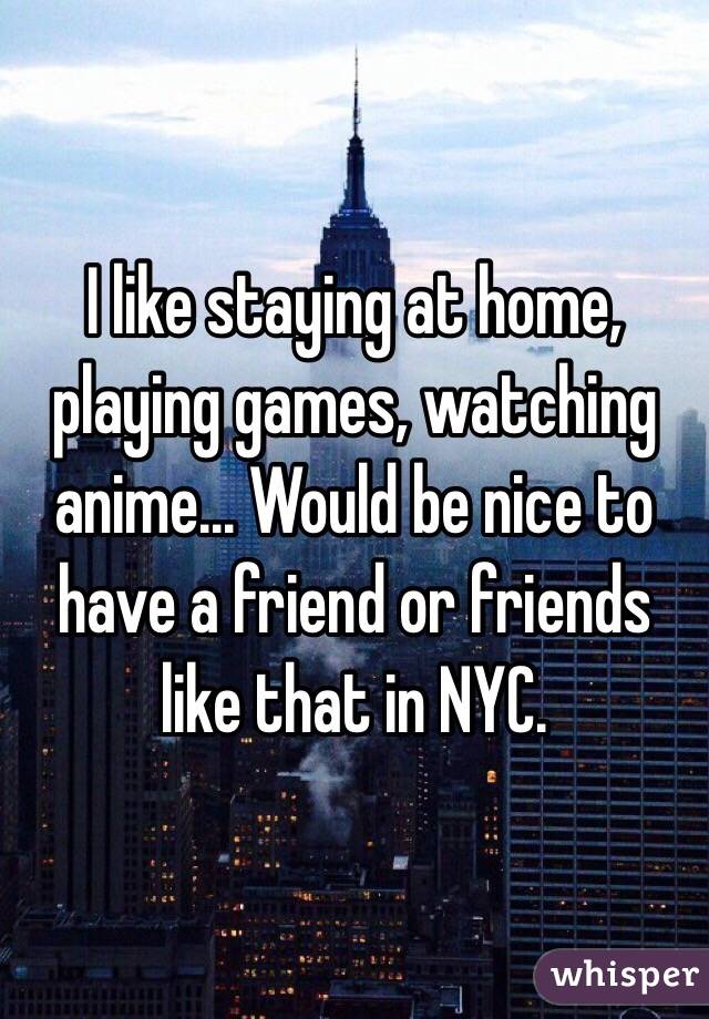 I like staying at home, playing games, watching anime... Would be nice to have a friend or friends like that in NYC.