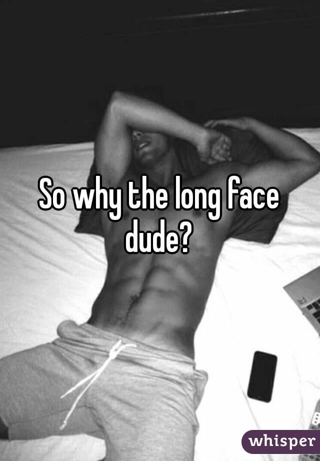 So why the long face dude? 