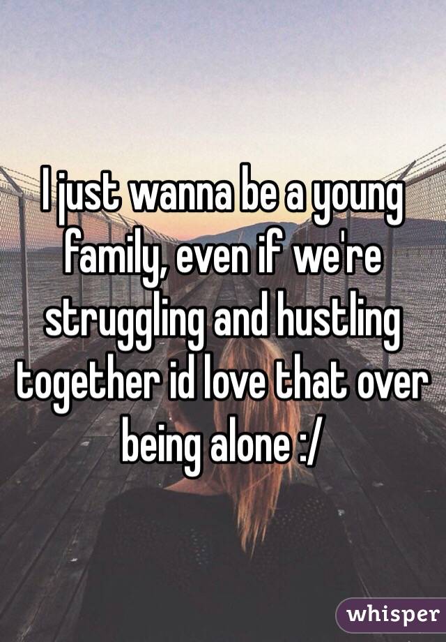 I just wanna be a young family, even if we're struggling and hustling together id love that over being alone :/ 