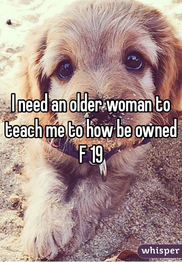 I need an older woman to teach me to how be owned F 19