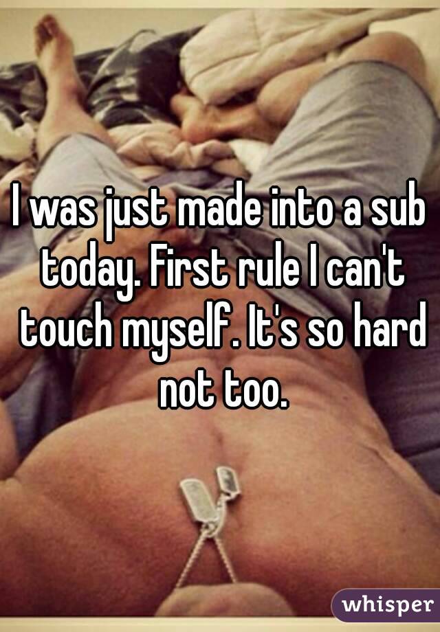 I was just made into a sub today. First rule I can't touch myself. It's so hard not too.