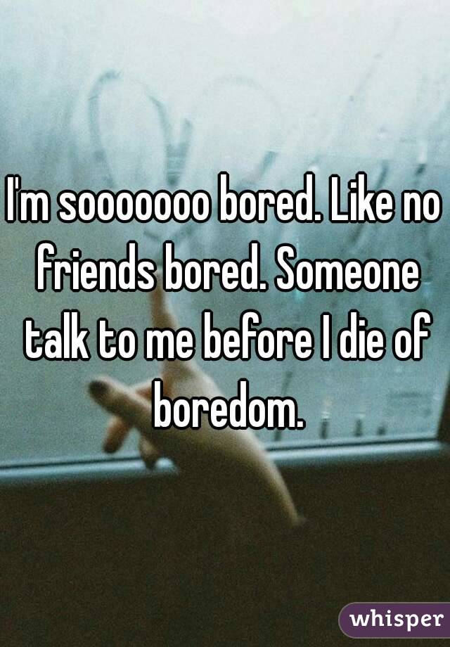 I'm sooooooo bored. Like no friends bored. Someone talk to me before I die of boredom.