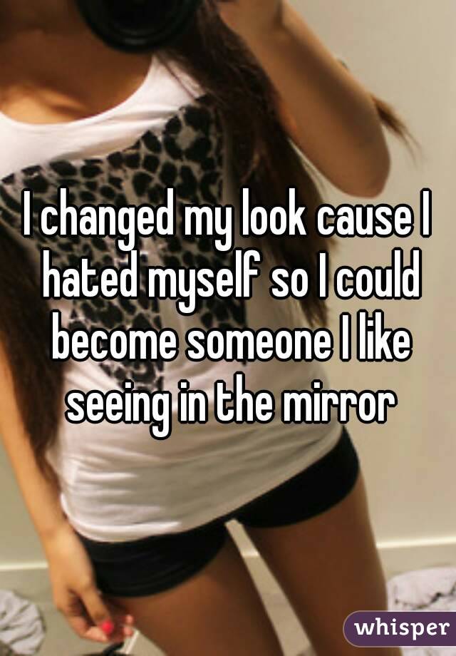 I changed my look cause I hated myself so I could become someone I like seeing in the mirror