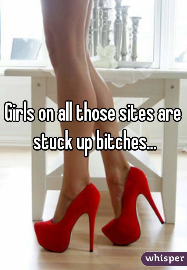 Girls on all those sites are stuck up bitches...