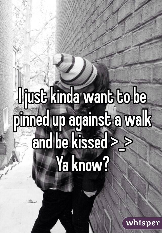 I just kinda want to be pinned up against a walk and be kissed >_> 
Ya know?