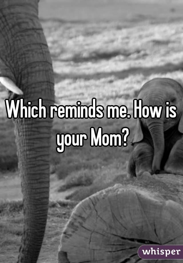 Which reminds me. How is your Mom?