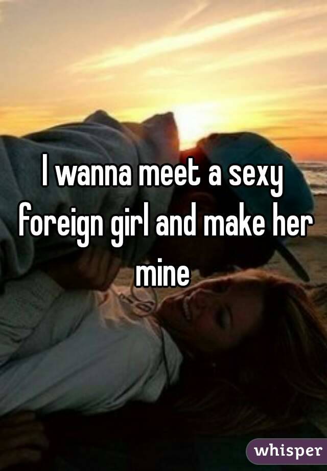 I wanna meet a sexy foreign girl and make her mine 