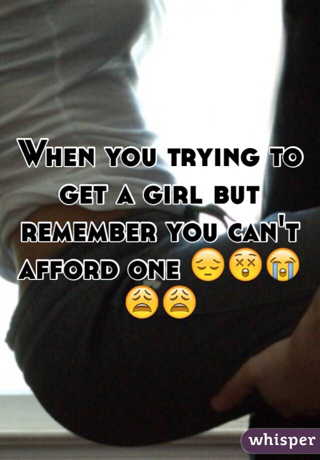 When you trying to get a girl but remember you can't afford one 😔😲😭😩😩