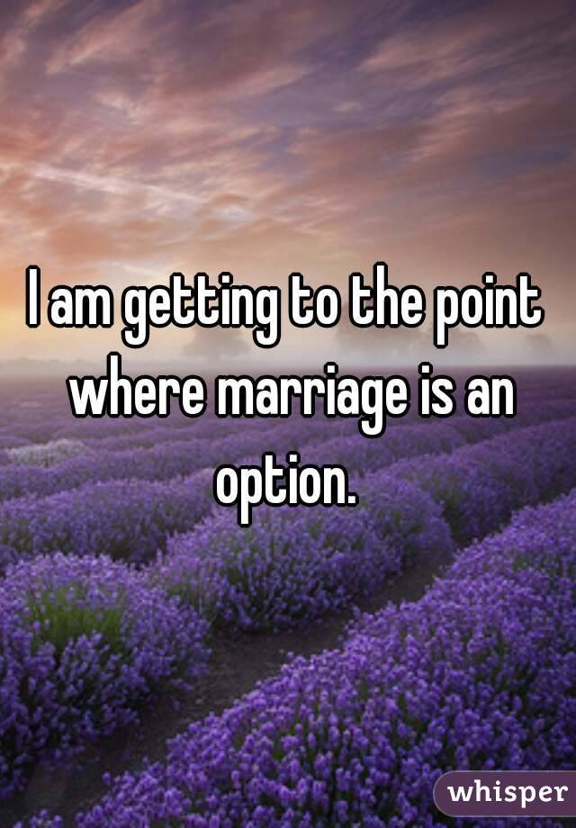 I am getting to the point where marriage is an option. 