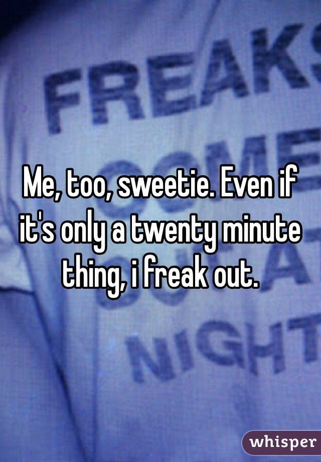 Me, too, sweetie. Even if it's only a twenty minute thing, i freak out. 