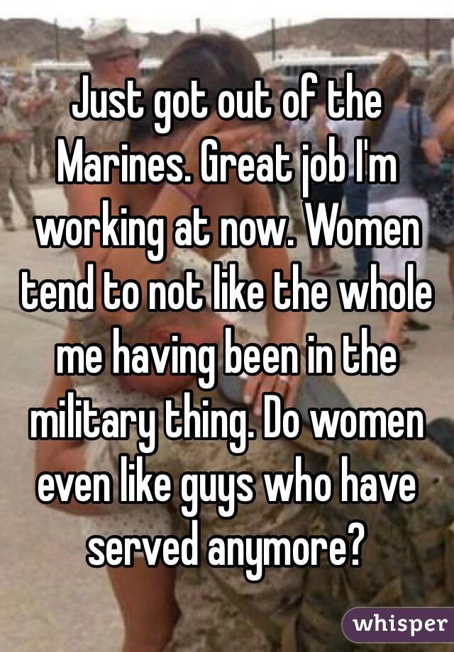 Just got out of the Marines. Great job I'm working at now. Women tend to not like the whole me having been in the military thing. Do women even like guys who have served anymore?