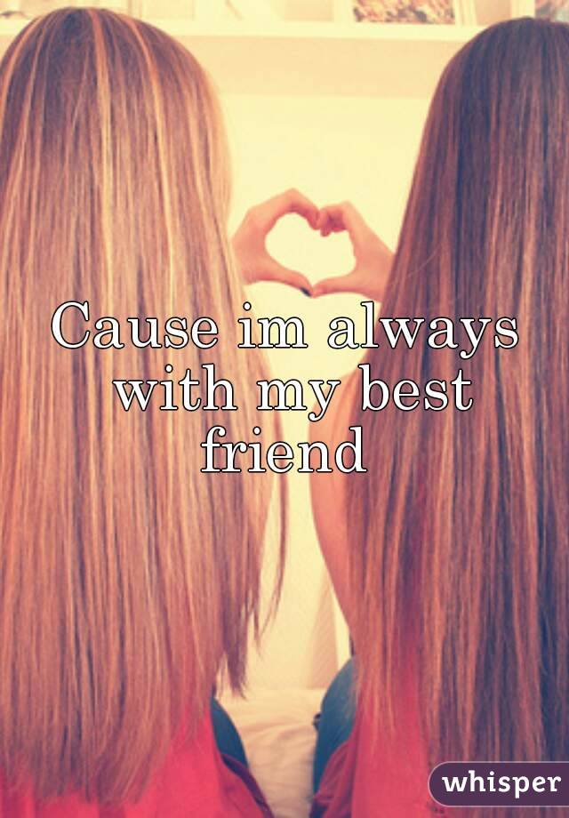 Cause im always with my best friend 