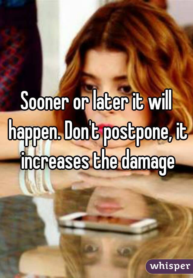 Sooner or later it will happen. Don't postpone, it increases the damage