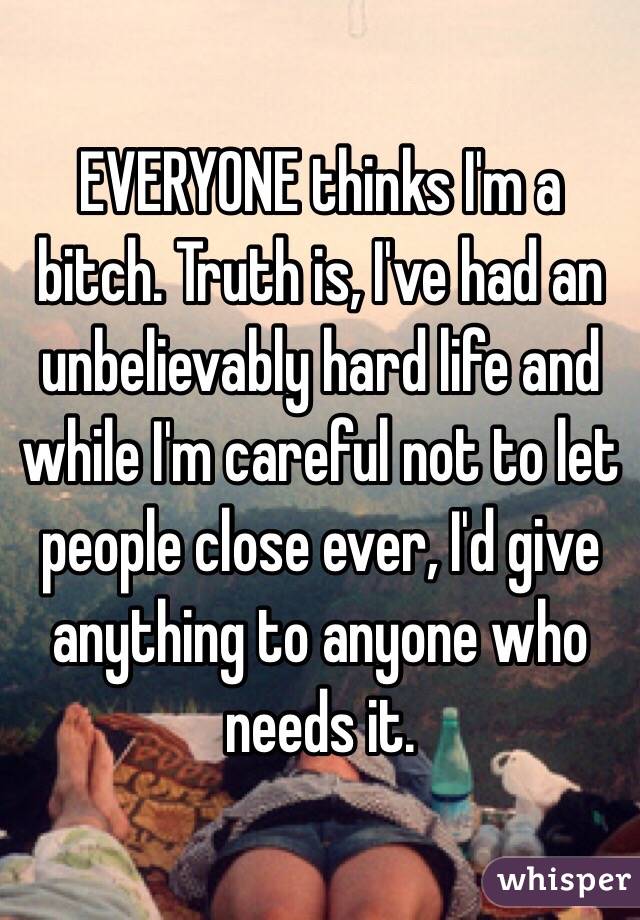 EVERYONE thinks I'm a bitch. Truth is, I've had an unbelievably hard life and while I'm careful not to let people close ever, I'd give anything to anyone who needs it. 