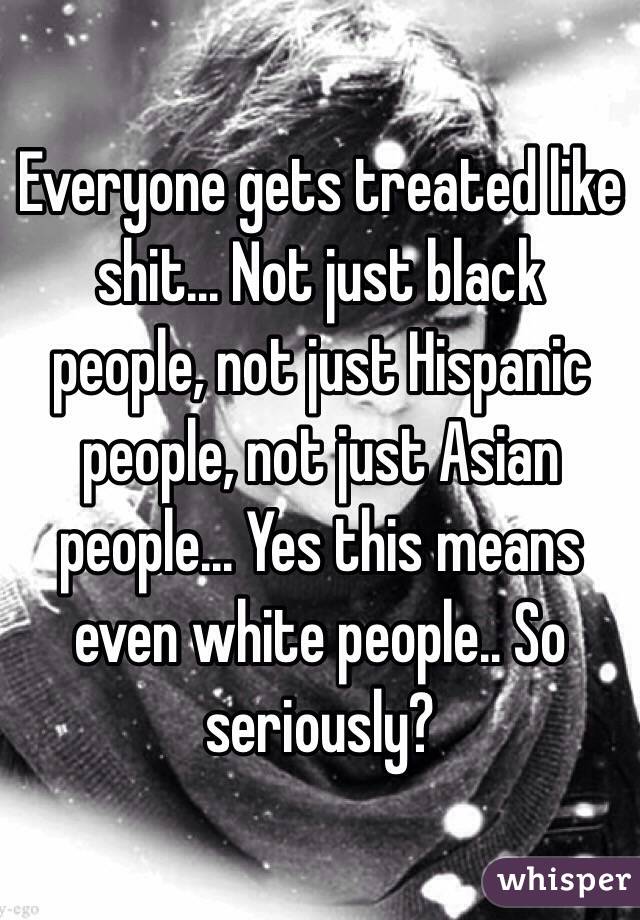 Everyone gets treated like shit... Not just black people, not just Hispanic people, not just Asian people... Yes this means even white people.. So seriously? 