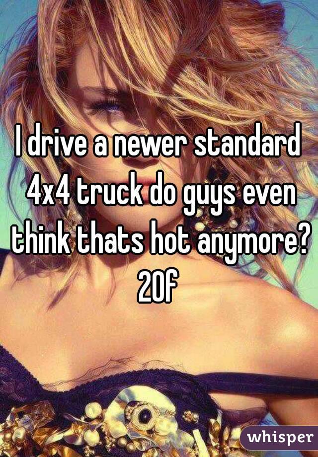 I drive a newer standard 4x4 truck do guys even think thats hot anymore?
20f