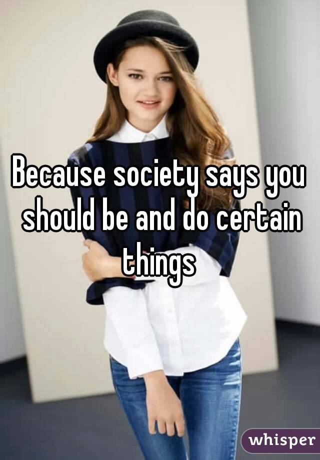 Because society says you should be and do certain things 
