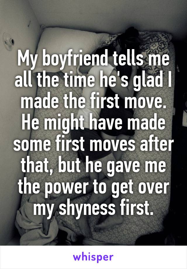 My boyfriend tells me all the time he's glad I made the first move. He might have made some first moves after that, but he gave me the power to get over my shyness first.