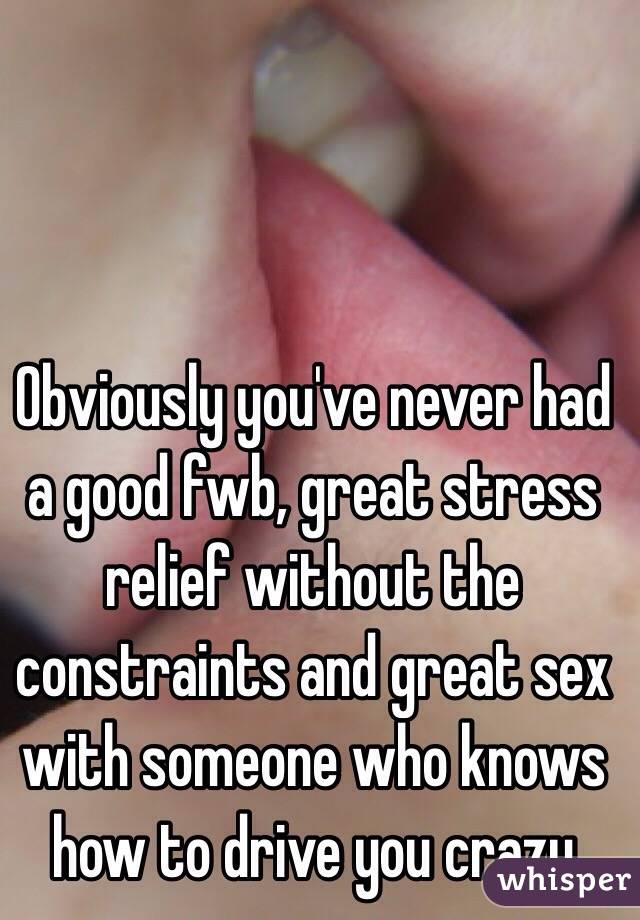 Obviously you've never had a good fwb, great stress relief without the constraints and great sex with someone who knows how to drive you crazy