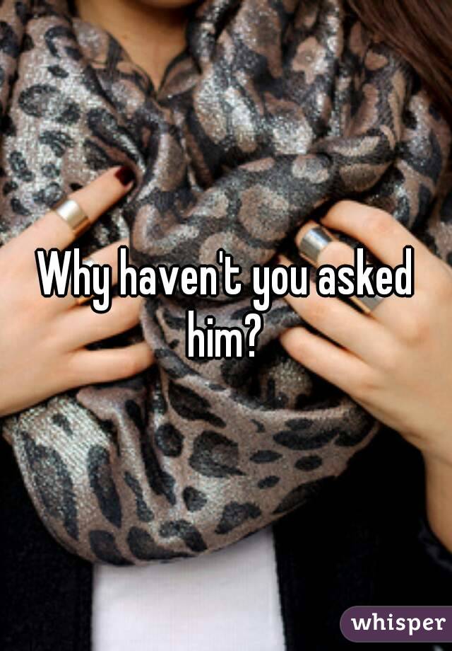 Why haven't you asked him? 