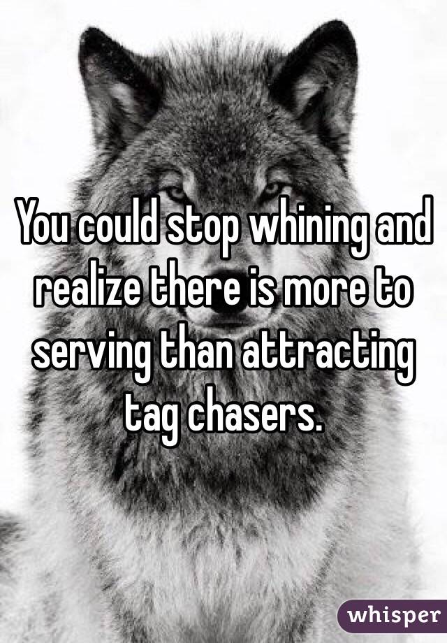 You could stop whining and realize there is more to serving than attracting tag chasers. 