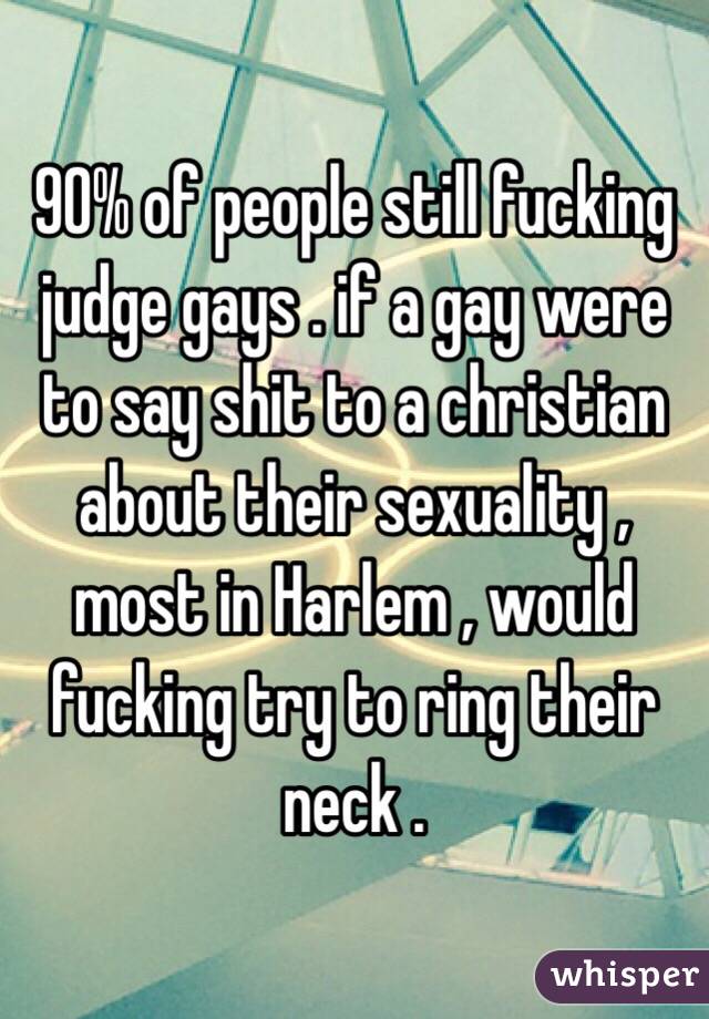 90% of people still fucking judge gays . if a gay were to say shit to a christian about their sexuality , most in Harlem , would fucking try to ring their neck . 