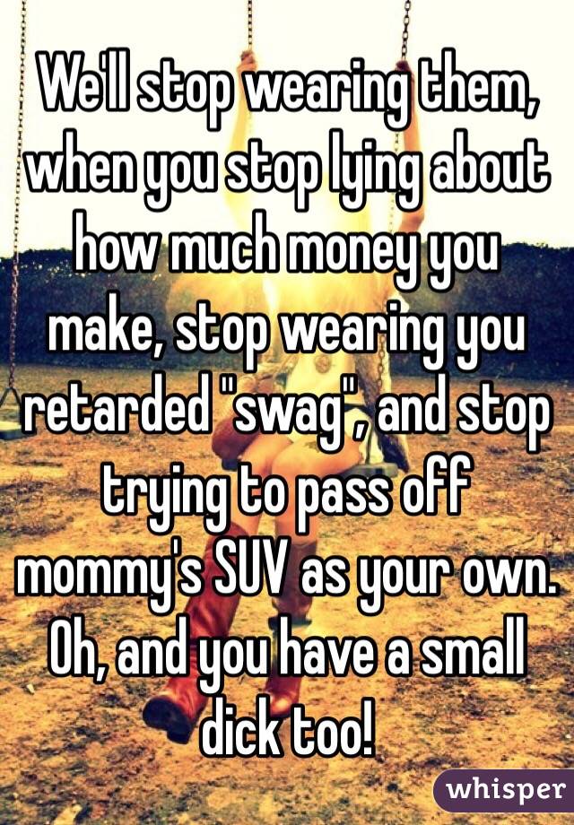 We'll stop wearing them, when you stop lying about how much money you make, stop wearing you retarded "swag", and stop trying to pass off mommy's SUV as your own. Oh, and you have a small dick too!