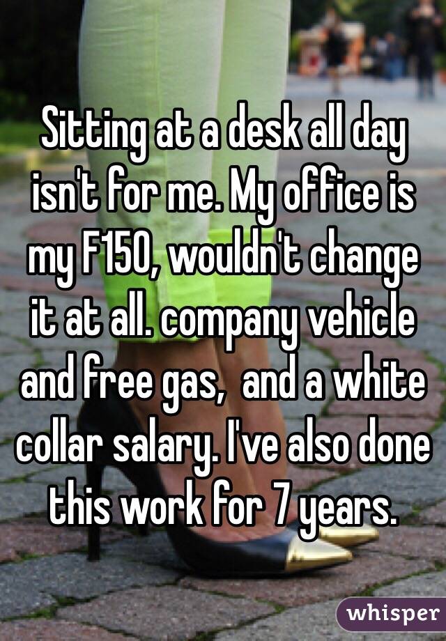 Sitting at a desk all day isn't for me. My office is my F150, wouldn't change it at all. company vehicle and free gas,  and a white collar salary. I've also done this work for 7 years. 