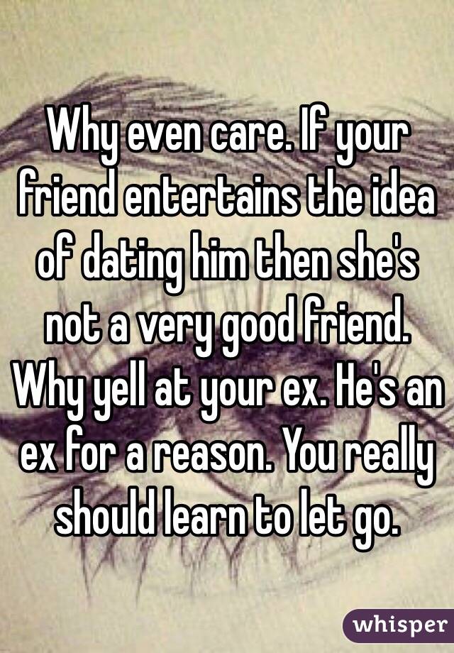 Why even care. If your friend entertains the idea of dating him then she's not a very good friend. Why yell at your ex. He's an ex for a reason. You really should learn to let go. 