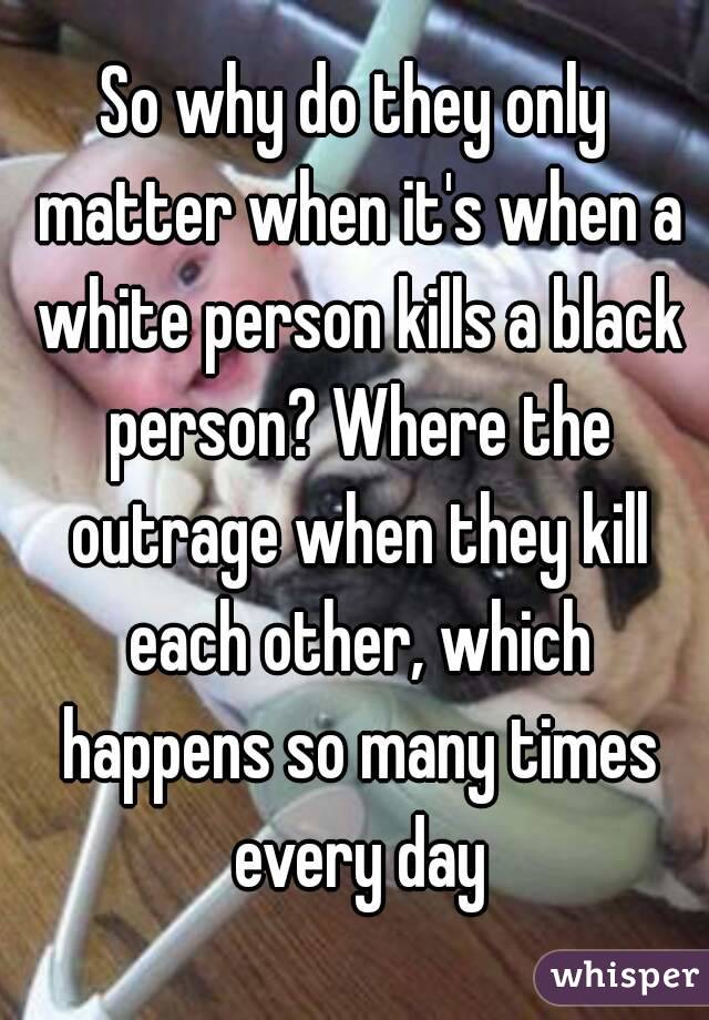 So why do they only matter when it's when a white person kills a black person? Where the outrage when they kill each other, which happens so many times every day