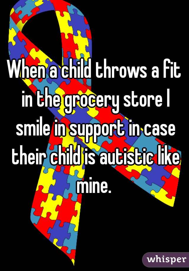 When a child throws a fit in the grocery store I smile in support in case their child is autistic like mine. 