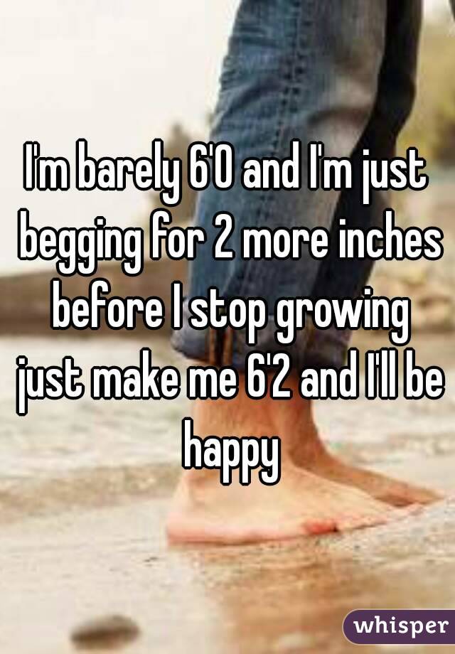 I'm barely 6'0 and I'm just begging for 2 more inches before I stop growing just make me 6'2 and I'll be happy
